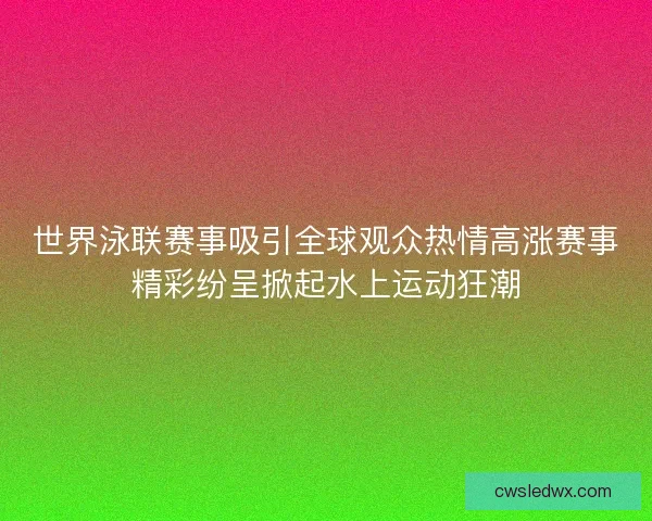 世界泳联赛事吸引全球观众热情高涨赛事精彩纷呈掀起水上运动狂潮