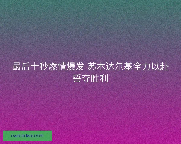 最后十秒燃情爆发 苏木达尔基全力以赴誓夺胜利