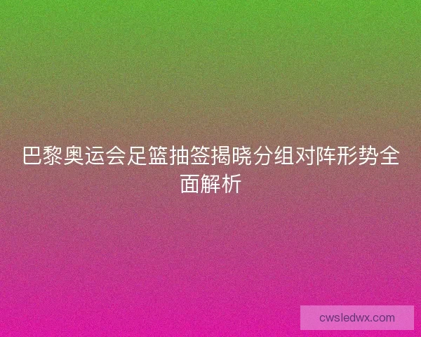 巴黎奥运会足篮抽签揭晓分组对阵形势全面解析